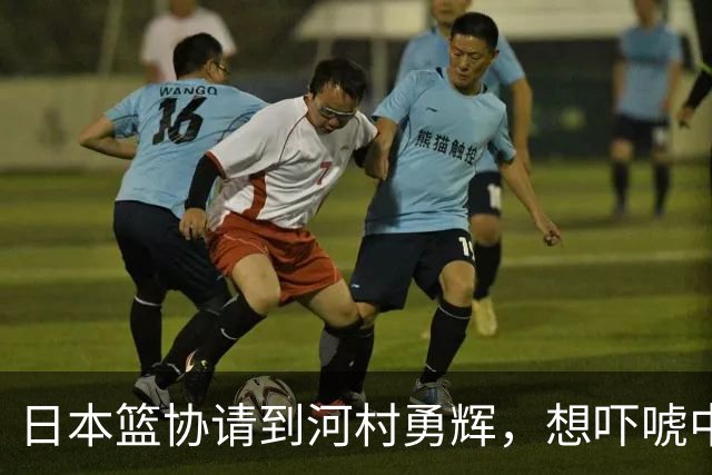 日本篮协请到河村勇辉，想吓唬中国男篮，但我们已经不怕了